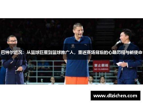 巴特尔近况：从篮球巨星到篮球推广人，重返赛场背后的心路历程与新使命
