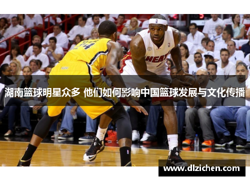 湖南篮球明星众多 他们如何影响中国篮球发展与文化传播