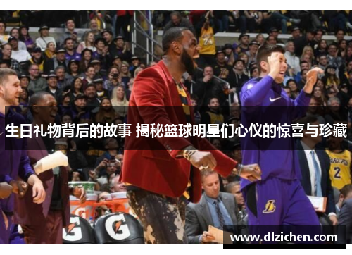 生日礼物背后的故事 揭秘篮球明星们心仪的惊喜与珍藏