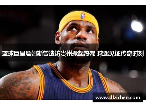 篮球巨星詹姆斯曾造访贵州掀起热潮 球迷见证传奇时刻