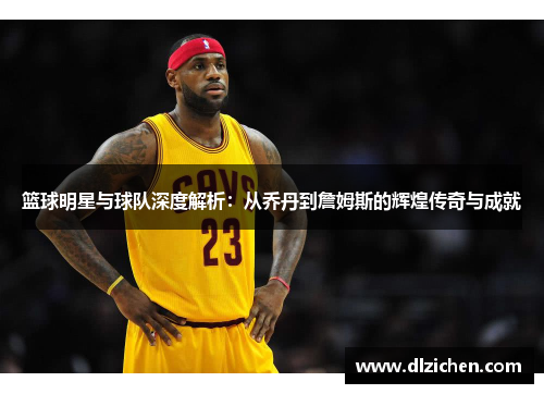 篮球明星与球队深度解析：从乔丹到詹姆斯的辉煌传奇与成就