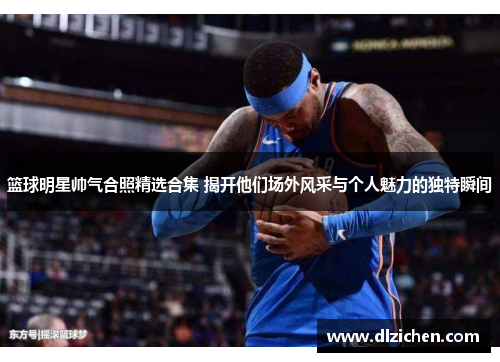 篮球明星帅气合照精选合集 揭开他们场外风采与个人魅力的独特瞬间