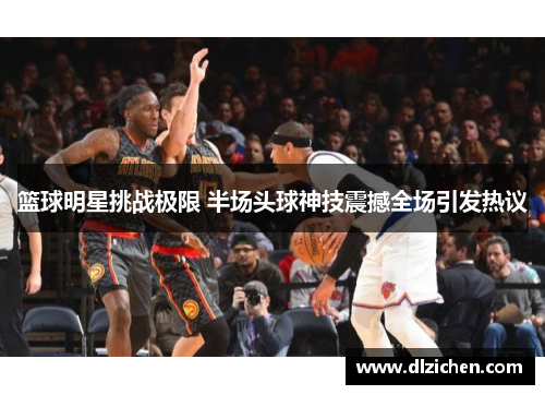 篮球明星挑战极限 半场头球神技震撼全场引发热议